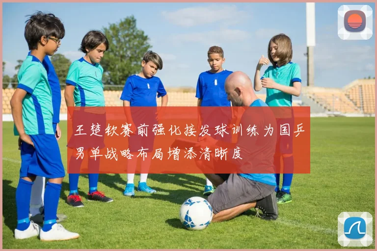 王楚钦赛前强化接发球训练为国乒男单战略布局增添清晰度