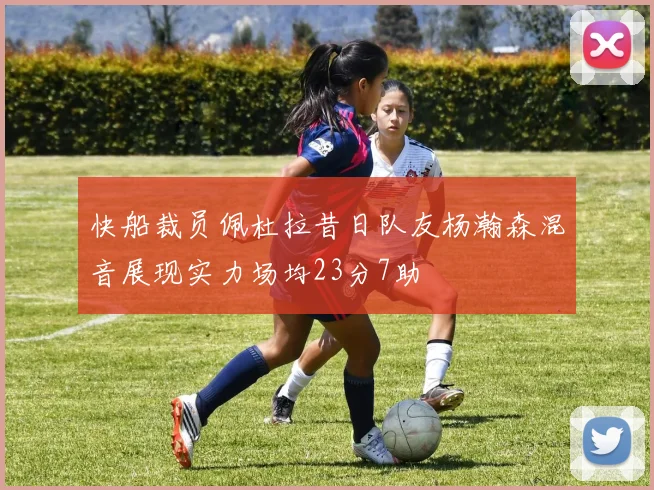 快船裁员佩杜拉昔日队友杨瀚森混音展现实力场均23分7助