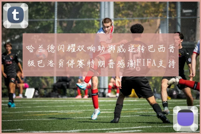 哈兰德闪耀双响助挪威逆转巴西晋级巴洛贡停赛特朗普感谢FIFA支持