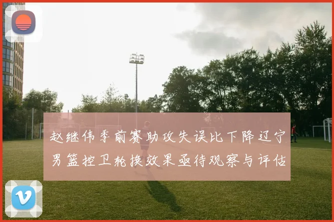 赵继伟季前赛助攻失误比下降辽宁男篮控卫轮换效果亟待观察与评估