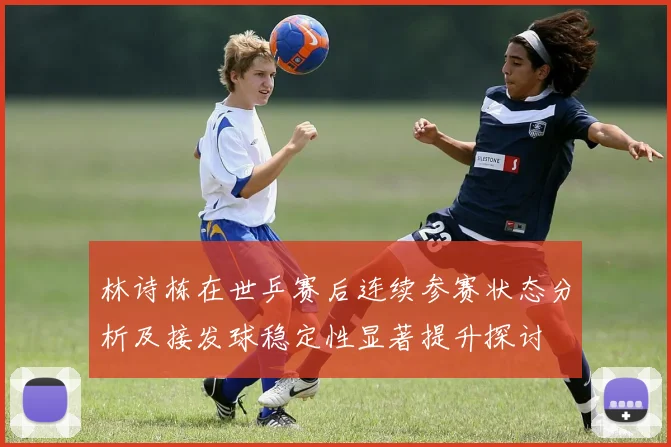 林诗栋在世乒赛后连续参赛状态分析及接发球稳定性显著提升探讨