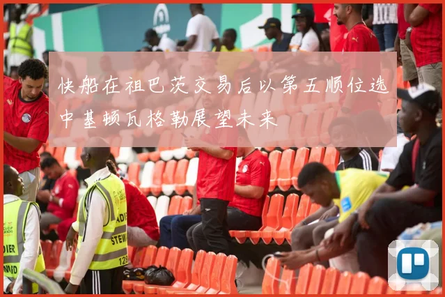快船在祖巴茨交易后以第五顺位选中基顿瓦格勒展望未来