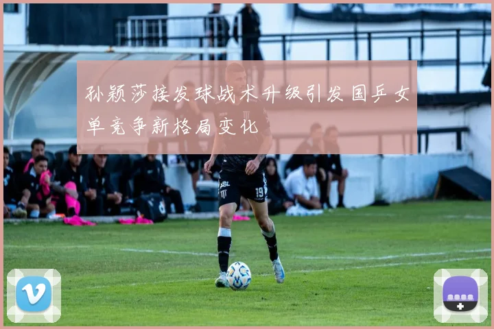 孙颖莎接发球战术升级引发国乒女单竞争新格局变化