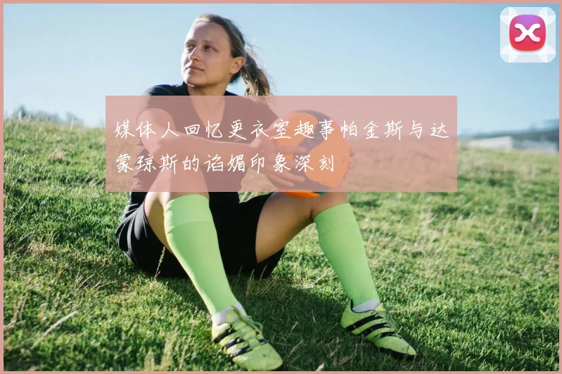 媒体人回忆更衣室趣事帕金斯与达蒙琼斯的谄媚印象深刻