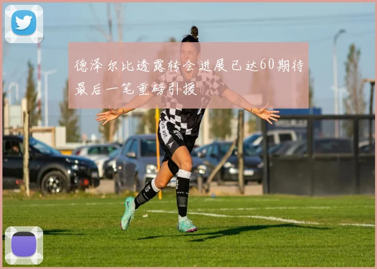 德泽尔比透露转会进展已达60期待最后一笔重磅引援