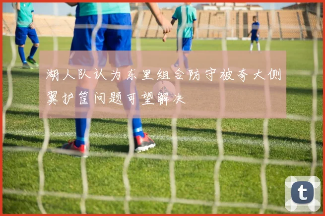 湖人队认为东里组合防守被夸大侧翼护筐问题可望解决
