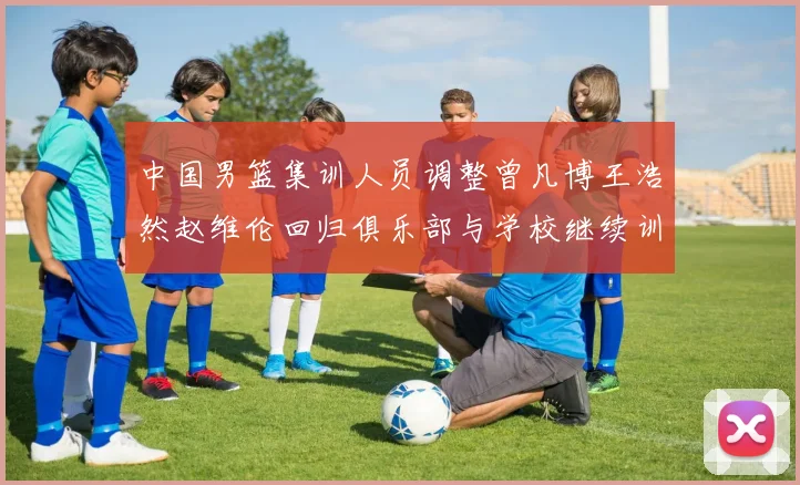 中国男篮集训人员调整曾凡博王浩然赵维伦回归俱乐部与学校继续训练