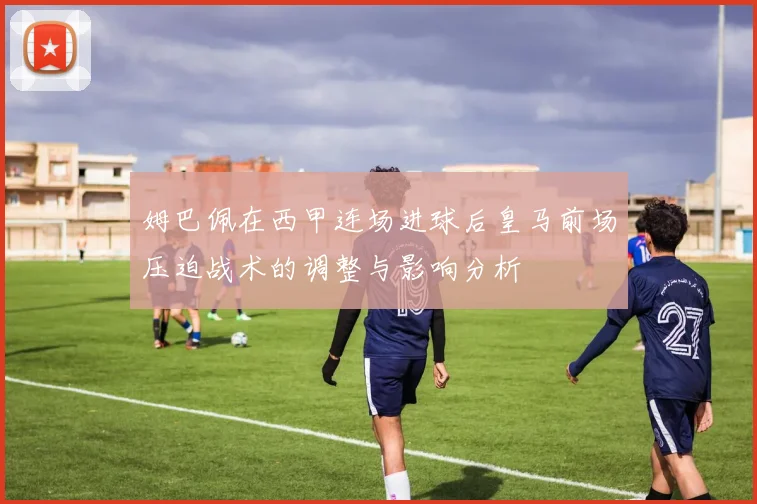 姆巴佩在西甲连场进球后皇马前场压迫战术的调整与影响分析