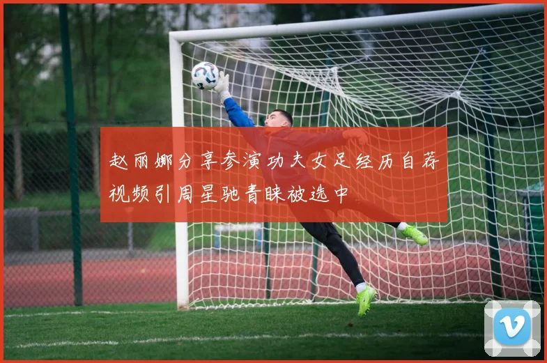 赵丽娜分享参演功夫女足经历自荐视频引周星驰青睐被选中