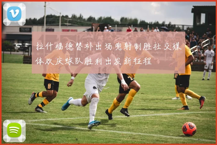 拉什福德替补出场兜射制胜社交媒体欢庆球队胜利出发新征程