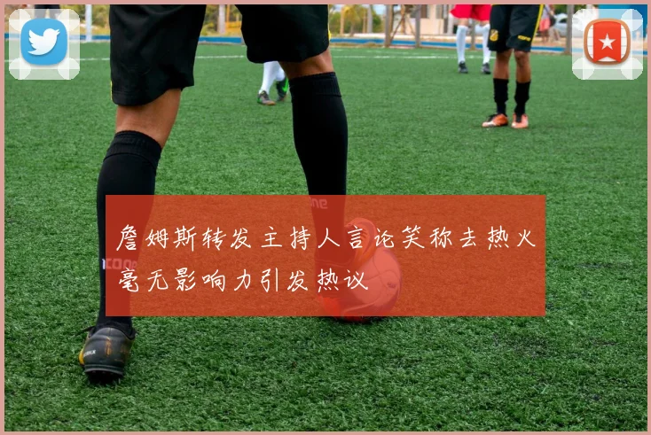 詹姆斯转发主持人言论笑称去热火毫无影响力引发热议