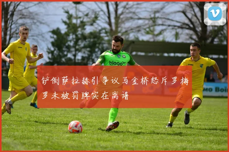 铲倒萨拉赫引争议马金桥怒斥罗梅罗未被罚牌实在离谱